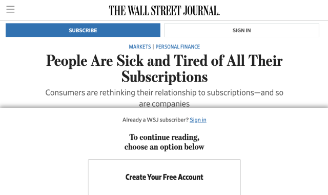 The Wall Street Journal

Headline: "People Are Sick and Tired of All Their Subscriptions"
Subhead: "Consumers are rethinking their relationship to subscriptions—and so are companies"

The rest of the article is blocked by a paywall: "Already a WSJ subscriber? Sign in To continue reading, choose an option below Create Your Free Account "