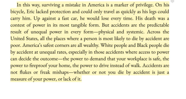 In this way, surviving a mistake in America is a marker of privilege. On his bicycle, Eric lacked protection and could only travel as quickly as his legs could carry him. Up against a fast car, he would lose every time. His death was a contest of power in its most tangible form. But accidents are the predictable result of unequal power in every form—physical and systemic. Across the
United States, *all the places where a person is most likely to die by accident are poor. America’s safest corners are all wealthy. *White people and Black people die by accident at unequal rates, especially in those accidents where access to power can decide the outcome—the power to demand that your workplace is safe, the power to reproof your home, the power to drive instead of walk. Accidents are not flukes or freak mishaps—*whether or not you die by accident is just a measure of your power, or lack of it*. 