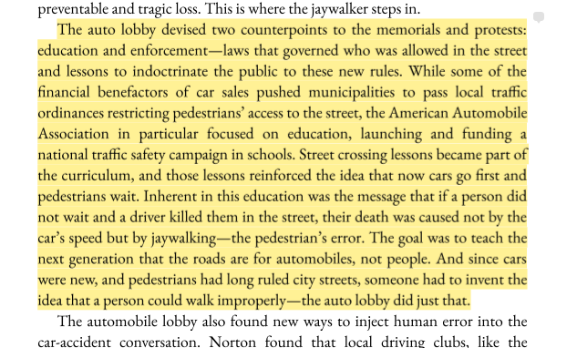 The auto lobby devised two counterpoints to the memorials and protests: education and enforcement—laws that governed who was allowed in the street and lessons to indoctrinate the public to these new rules. While some of the financial benefactors of car sales pushed municipalities to pass local traffic ordinances restricting pedestrians’ access to the street, the American Automobile
Association in particular focused on education, launching and funding a national traffic safety campaign in schools. Street crossing lessons became part of the curriculum, and those lessons reinforced the idea that now cars go first and pedestrians wait. Inherent in this education was the message that if a person did not wait and a driver killed them in the street, their death was caused not by the car’s speed but by jaywalking—the pedestrian’s error. The goal was to teach the next generation that the roads are for automobiles, not people. And since cars were new, and pedestrians had long ruled city streets, someone had to invent the idea that a person could walk improperly—the auto lobby did just that.