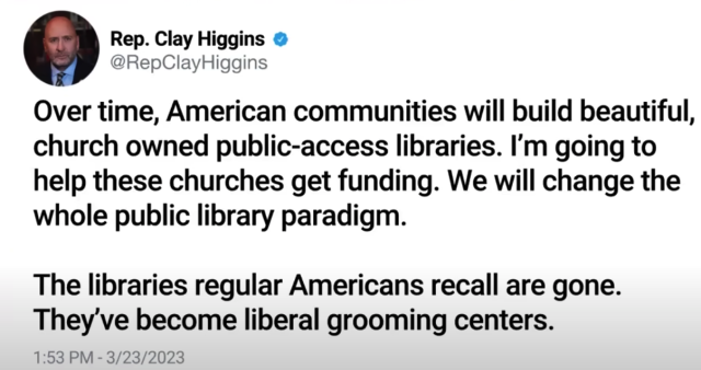 Rep. Clay Higgins 
@RepClayHiggins 

Over time, American communities will build beautiful, church owned public-access libraries. I'm going to help these churches get funding. We will change the whole public library paradigm. The libraries regular Americans recall are gone. They've become liberal grooming centers. 

1:53 PM - 3/23/2023 