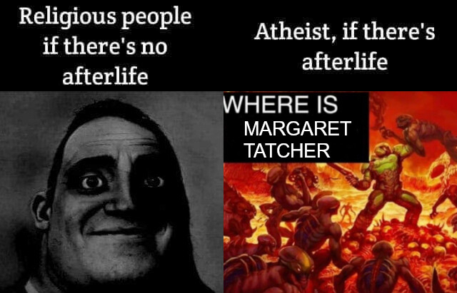 Meme editado que, originalmente, consistía en dos partes. A la izquierda ponía "Religious people if there's no afterlife" con la cara de Mr. Increible satisfecho, y a la derecha ponía "Atheist, if there's afterflife" con la cara de Mr. Increible en blanco y negro y con expresión parecida pero con cara de estar jodidísimo. Esta versión editada consiste en la parte izquierda de "Religious people if there's no afterlife" con la cara de Mr. Increible en blanco y negro y con expresión estar jodidísimo, y la parte derecha de "Atheist, if there's afterflife" pero siendo el meme del tío de Doom masacrando demonios en el infierno mientras grita "WHERE IS MARGARET TATCHER".