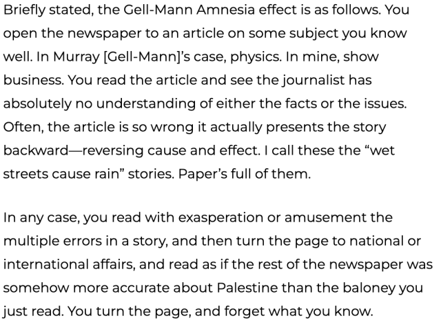     Briefly stated, the Gell-Mann Amnesia effect is as follows. You open the newspaper to an article on some subject you know well. In Murray [Gell-Mann]’s case, physics. In mine, show business. You read the article and see the journalist has absolutely no understanding of either the facts or the issues. Often, the article is so wrong it actually presents the story backward—reversing cause and effect. I call these the “wet streets cause rain” stories. Paper’s full of them.

    In any case, you read with exasperation or amusement the multiple errors in a story, and then turn the page to national or international affairs, and read as if the rest of the newspaper was somehow more accurate about Palestine than the baloney you just read. You turn the page, and forget what you know.