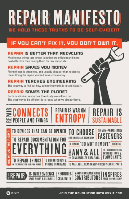 A flier that states:
Repair Manifesto
We hold these truths to be self-evident.
If you can't fix it, you don't own it.
Repair is better than recycling:
Making our things last longer is both more efficient and more cost-effective than mining them for raw materials.
Repair saves you money:
Fixing things is often free, and usually cheaper than replacing them. Doing the repair yourself saves you money.
Repair teaches engineering:
The best way to find out how something works is to take it apart.
Repair saves the planet:
Earth has limited resources. Eventually we will run out. The best way to be efficient is to reuse what we already have.
Repair connects people and things.
Repair is war on entropy.
Repair is sustainable.
We have the right:
To devices that can be opened.
To repair documentation for everything.
To repair things in the privacy of our own homes.
To error codes & wiring diagrams.
To choose our own repair technician.
To remove "do not remove" stickers.
To non-proprietary fasteners.
To replace any & all consumables ourselves.
To troubleshooting instructions & flowcharts.
To available, reasonably-priced service parts.
Because repair:
Is independence.
Saves money & resources.
Requires creativity.
Makes consumers into contributors.
Inspires pride in ownership.
Join the revolution with ifixit[dot]com.