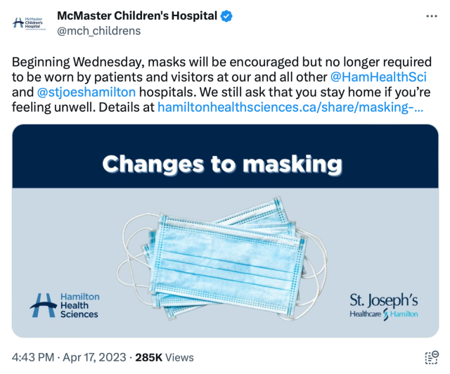McMaster Children's Hospital

Beginning Wednesday, masks will be encouraged but no longer required to be worn by patients and visitors at our and all other @HamHealthSci and @stjoeshamiltonhospitals. We still ask that you stay home if you’re feeling unwell. 

[Picture of blue surgical masks]