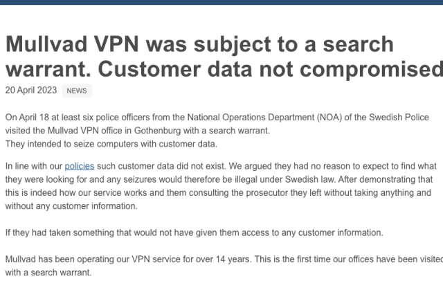 Mullvad VPN was subject to a search warrant. Customer data not compromised
20 April 2023  NEWS

On April 18 at least six police officers from the National Operations Department (NOA) of the Swedish Police visited the Mullvad VPN office in Gothenburg with a search warrant.
They intended to seize computers with customer data.

In line with our policies such customer data did not exist. We argued they had no reason to expect to find what they were looking for and any seizures would therefore be illegal under Swedish law. After demonstrating that this is indeed how our service works and them consulting the prosecutor they left without taking anything and without any customer information.

If they had taken something that would not have given them access to any customer information.

Mullvad has been operating our VPN service for over 14 years. This is the first time our offices have been visited with a search warrant.