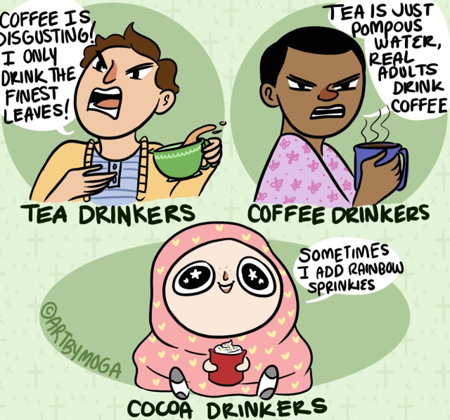 Tea drinkers: Coffee is disgusting! I only drink the finest leaves!

Coffee drinkers: Tea is just pompous water, real adults drink coffee.

Cocoa drinkers: Sometimes I add rainbow sprinkles.