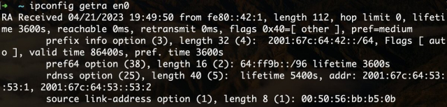 A terminal window showing:
~ ipconfig getra en0
RA Received 04/21/2023 19:49:50 from fe80::42:1, length 112, hop limit 0, lifetime 3600s, reachable 0ms, retransmit 0ms, flags 0x40=[ other ], pref=medium
	prefix info option (3), length 32 (4):  2001:67c:64:42::/64, Flags [ auto ], valid time 86400s, pref. time 3600s
	pref64 option (38), length 16 (2): 64:ff9b::/96 lifetime 3600s
	rdnss option (25), length 40 (5):  lifetime 5400s, addr: 2001:67c:64:53::53:1, 2001:67c:64:53::53:2
	source link-address option (1), length 8 (1): 00:50:56:bb:b5:0b