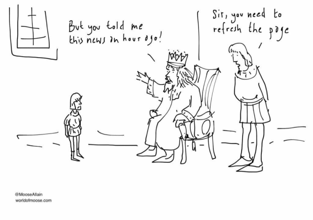 Cartoon of a king on a throne. An advisor stands by his side, and a page boy stands before him. The king says to the page, “But you told me this news an hour ago!”
The adviser advises “Sir, you need to refresh the page.”
Credit: @MooseAllain
worldofmoose.com