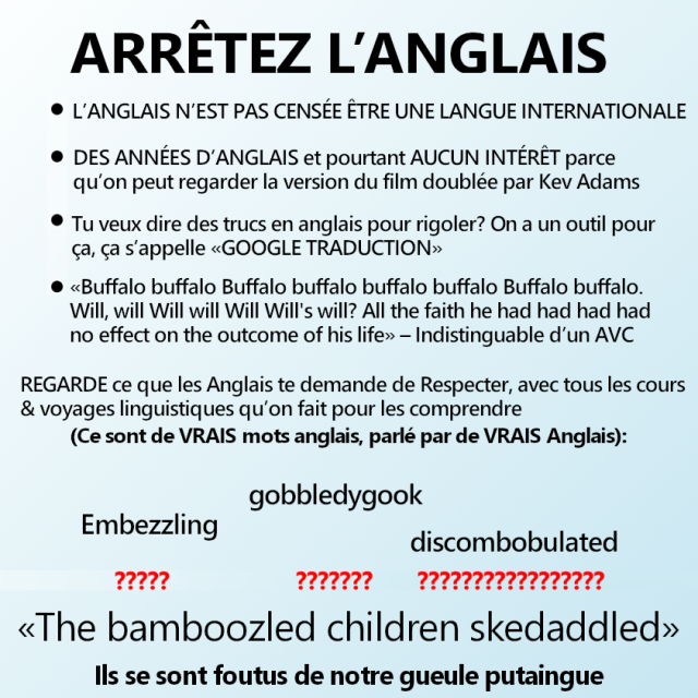 ARRÊTEZ L'ANGLAIS

– L'ANGLAIS N'EST PAS CENSÉE ÊTRE UNE LANGUE INTERNATIONALE
– DES ANNÉES D’ANGLAIS et pourtant AUCUN INTERÊT parce qu’on peut regarder la version du film doublée par Kev Adams
– Tu veux dire des trucs en anglais pour rigoler? On a un outil pour Ça, Ça s'appelle «GOOGLE TRADUCTION»
– «Buffalo buffalo Buffalo buffalo buffalo buffalo Buffalo buffalo. Will, will Will will Will Will's will? All the faith he had had had had no effect on the outcome of his life» – Indistinguable d'un AVC

REGARDE ce que les Anglais te demande de Respecter, avec tous les cours & voyages linguistiques qu’on fait pour les comprendre
(Ce sont de VRAIS mots anglais, parlé par de VRAIS Anglais):

Embezzling
?????
gobbledygook
???????
discombobulated
?????????????????

«The bamboozled children skedaddled»

Ils se sont foutus de notre gueule putaingue 