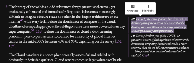 [footnote 49 is highlighted, it is linked from the [49] in the text and reproduced at the bottom beneath the body text]

The history of the web is an odd substance: always present and eternal, yet profoundly ephemeral and immediately forgotten. It becomes increasingly difficult to imagine obscure roads not taken in the deeper architecture of the internet [49] with every fork. Before the dominance of compute in the cloud, distributed computing projects like folding@home were more powerful than any supercomputer [50]. Before the dominance of cloud video streaming platforms, peer-to-peer systems accounted for a majority of global internet traffic: in the mid-2000’s between 49% and 95%, depending on the survey.

[49]: Except by the scores of beloved nerds in exile on the freer parts of the internet who remember the death of IRC and RSS and the weaponization of JavaScript acutely and personally. 

[50]: During the first year of the COVID-19 pandemic a wave of folding@home volunteers broke the exascale computing barrier and made it more powerful than the top 100 supercomputers combined — filling a need that the cloud either couldn’t or wouldn’t.