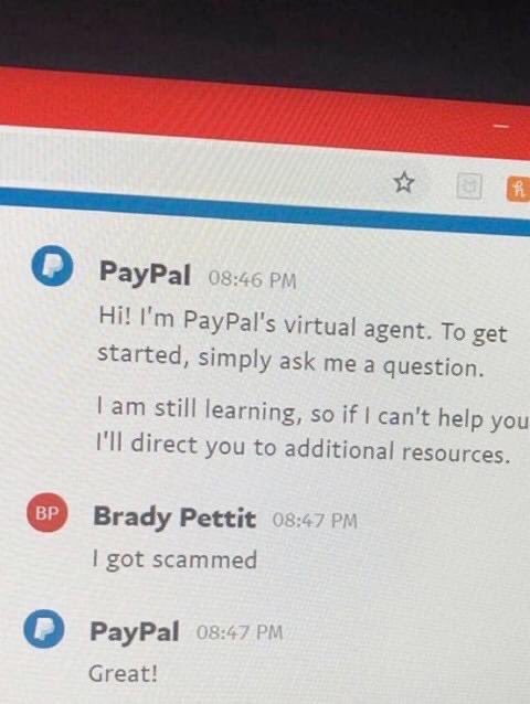 PayPal: Hi! I'm PayPal's virtual agent. To get started, simply ask me a question. I'am still learning, so if | can't help you I'll direct you to additional resources. 

Brady Pettit: I got scammed

PayPal: Great!