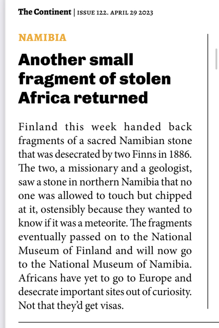 The Continent Issue 122. April 29, 2023.

NAMIBIA. Another small fragment of stolen
Africa returned.

Finland this week handed back fragments of a sacred Namibian stone that was desecrated by two Finns in 1886.

The two, a missionary and a geologist, saw a stone in northern Namibia that no one was allowed to touch but chipped at it, ostensibly because they wanted to know if it was a meteorite. The fragments eventually passed on to the National Museum of Finland and will now go to the National Museum of Namibia.

Africans have yet to go to Europe and desecrate important sites out of curiosity.

Not that they'd get visas.