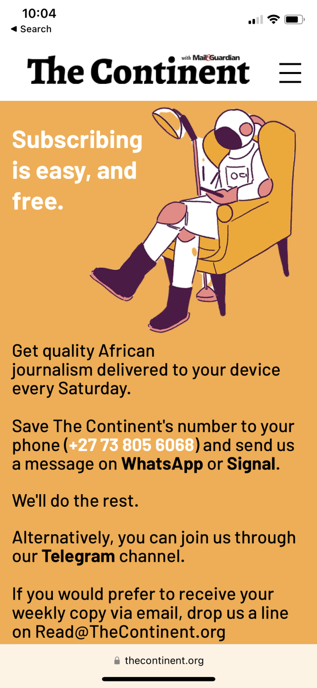 Subscribing is easy, and free.

Get quality African journalism delivered to your device every Saturday. Save The Continent's number to your phone (+27 73 805 6068) and send us a message on WhatsApp or Signal.

We'll do the rest.

Alternatively, you can join us through our Telegram channel.

If you would prefer to receive your weekly copy via email, drop us a line on Read@TheContinent.org