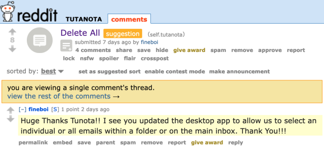 Delete All (self.tutanota) submitted 7 days ago by fineboi 

4. [-] fineboi [S] 1 point 2 days ago

" Huge Thanks Tutanota!! I see you updated the desktop app to allow us to select an individual or all emails within a folder or on the main inbox. Thank You!!! 