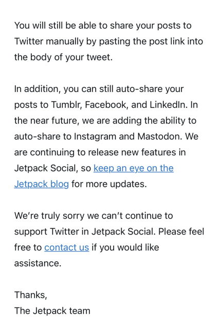 You will still be able to share your posts to Twitter manually by pasting the post link into the body of your tweet.
 
In addition, you can still auto-share your posts to Tumblr, Facebook, and LinkedIn. In the near future, we are adding the ability to auto-share to Instagram and Mastodon. We are continuing to release new features in Jetpack Social, so keep an eye on the Jetpack blog for more updates.
 
We’re truly sorry we can’t continue to support Twitter in Jetpack Social. Please feel free to contact us if you would like assistance.