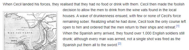 Wikipedia capture:
"When Cecil landed his forces, they realised that they had no food or drink with them. Cecil then made the foolish decision to allow the men to drink from the wine vats found in the local houses. A wave of drunkenness ensued, with few or none of Cecil's force remaining sober. Realizing what he had done, Cecil took the only course left open to him and ordered that the men return to their ships and retreat. When the Spanish army arrived, they found over 1,000 English soldiers still drunk; although every man was armed, not a single shot was fired as the Spanish put them all to the sword."