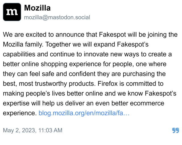 Mozilla:

We are excited to announce that Fakespot will be joining the Mozilla family. Together we will expand Fakespot’s capabilities and continue to innovate new ways to create a better online shopping experience for people, one where they can feel safe and confident they are purchasing the best, most trustworthy products. Firefox is committed to making people’s lives better online and we know Fakespot’s expertise will help us deliver an even better ecommerce experience. https://blog.mozilla.org/en/mozilla/fakespot-joins-mozilla-firefox-shopping-announcement/

Posted May 2, 2023, 11:03 AM