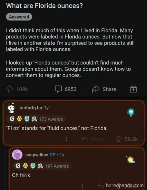 Forum post:  What are Florida Ounces?
Question: I didn't think much of this when I lived in Florida. Many products were labeled in Florida ounces.  But now that I live in another state I'm surprised to see products still labeled with Florida ounces.

I looked up 'Florida ounces' but couldn't find much information about them.  Google doesn't know how to convert them to regular ounces.

----

Answer: "Fl oz" stands for "fluid ounces", not Florida.

---

OP's reply: Oh f**k.