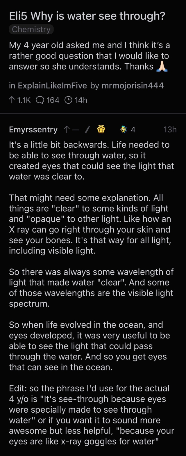 My 4 year old asked me and I think it's a rather good question that I would like to answer so she understands. Thanks
in ExplainLikelmFive by mrmojorisin444
11.1K Q 164 @ 14h
Emyrssentry ↑ー/
* 4
13h
It's a little bit backwards. Life needed to be able to see through water, so it created eyes that could see the light that water was clear to.
That might need some explanation. All things are "clear" to some kinds of light and "opaque" to other light. Like how an X ray can go right through your skin and see your bones. It's that way for all light, including visible light.
So there was always some wavelength of light that made water "clear". And some of those wavelengths are the visible light spectrum.
So when life evolved in the ocean, and eyes developed, it was very useful to be able to see the light that could pass through the water. And so you get eyes that can see in the ocean.
Edit: so the phrase I'd use for the actual 4 y/o is "It's see-through because eyes were specially made to see through water" or if you want it to sound more awesome but less helpful "because your eyes are like x-ray goggles for water."