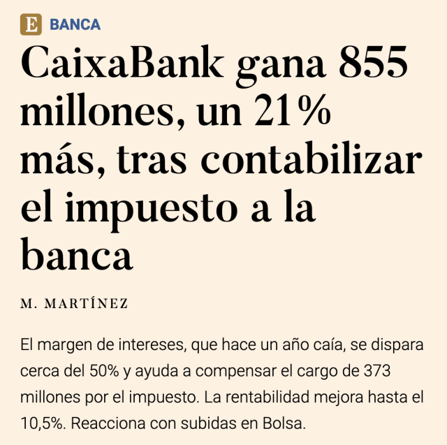 Noticia de periódico económico:

CaixaBank gana 855 millones, un 21% más, tras contabilizar el impuesto a la banca

M. MARTINEZ

El margen de intereses, que hace un afio caia, se dispara cerca del 50% y ayuda a compensar el cargo de 373 millones por el impuesto. La rentabilidad mejora hasta el 10,5%. Reacciona con subidas en Bolsa. 