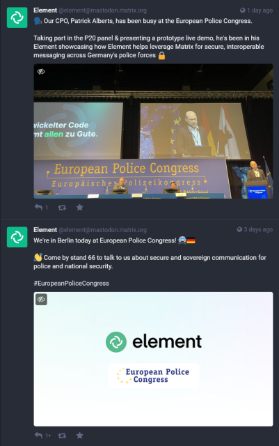 Screenshot of two toots by Element, 1 day ago:

“🗣️ Our CPO, Patrick Alberts, has been busy at the European Police Congress.

Taking part in the P20 panel & presenting a prototype live demo, he's been in his Element showcasing how Element helps leverage Matrix for secure, interoperable messaging across Germany's police forces 🔒”

Attached is a photo showing a bald white guy in a suit speaking on stage, with two other white guys sitting in a panel-like setting in the back. There are EU & German & Berlin flags in the background.

“We're in Berlin today at European Police Congress! 🚔🇩🇪  

👋 Come by stand 66 to talk to us about secure and sovereign communication for police and national security.

#EuropeanPoliceCongress”

Attached is a picture with the logos of Element & the European Police Congress.