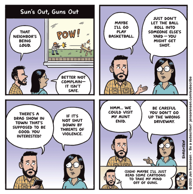 SUN'S OUT, GUNS OUT

1. Man and woman watching neighbor shoot beer cans in yard

'That neighbor's being loud.'

'Better not complain -- it isn't safe.'

2. 'Maybe I'll go play basketball.'

'Just don't let the ball roll into someone else's yard -- you might get shot.'

3. 'There's a drag show in town that's supposed to be good. You interested?'

'If it's not shut down by threats of violence.'

4. 'Hmm... we could visit my Aunt Enid.'

'Be careful you don't go up the wrong driveway.'

5. '(Sigh) maybe I'll just read some cartoons to take my mind off of guns.'