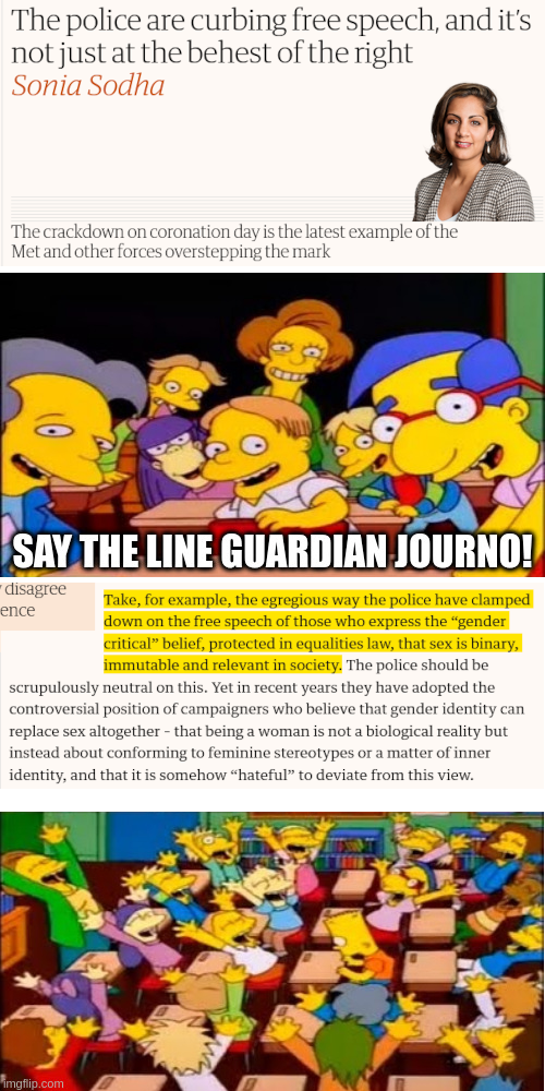 The Simpson's "Say the line, Bart" meme, applied to the latest Guardian article of one of their TERF gobshites blaming police crackdown of protests on, you guessed it: the trans people. In the first panel, the title of Sonia Sodha's article: "The police are curbing free speech, and it's not just at the behest of the right"; the second panel is Bart Simpson's class asking him to say the line; the third panel is the buried lede of the Guardian's article: "Take, for example, the egregious way the police have clamped down on the free speech of those who express the "gender critical" belief, protected in equalities law, that sex is binary, immutable, and relevant in society"; the fourth panel is Bart Simpson's class cheering.