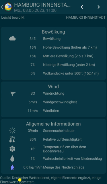 Screenshot der App #TinyWeatherForecastGermany: Detailansicht von Wetterdaten. In der Titelzeile Hamburg Innenstadt, Mo. 08.05.2023, 11:00 Uhr. 
Bevölkung:
34% Bewölkung 
16% Hohe Bewölkung (höher als 7 km)
16% Mittlere Bewölkung (2 bis 7 km)
7% Niedrige Bewölkung (unter 2 km)
0% Wolkendecke unter 500ft (152,4 m)
Wind:
Windpfeil, Windrichtung SO
6 m/s Windgeschwindigkeit
11 m/s Windböen
Allgemeine Informationen:
39 min Sonnenscheindauer
85% Relative Luftfeuchtigkeit
15% Temperatur 5 cm über dem Bodenniveau
1% Wahrscheinlichkeit von Niederschlag
0.0 kg/m2/h Menge des Niederschlags

Quelle: Deutscher Wetterdienst, eigene Elemente ergänzt, Einzelwerte gemittelt.
