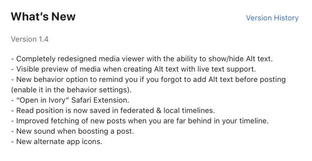 What's New
Version History
Version 1.4
- Completely redesigned media viewer with the ability to show/hide Alt text.
- Visible preview of media when creating Alt text with live text support.
- New behavior option to remind you if you forgot to add Alt text before posting
(enable it in the behavior settings).
- "Open in Ivory" Safari Extension.
- Read position is now saved in federated & local timelines.
- Improved fetching of new posts when you are far behind in your timeline.
- New sound when boosting a post.
- New alternate app icons.