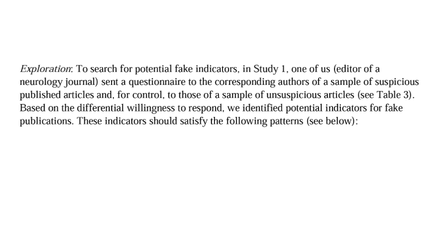 Exploration: To search for potential fake indicators, in Study 1, one of us (editor of a neurology journal) sent a questionnaire to the corresponding authors of a sample of suspicious published articles and, for control, to those of a sample of unsuspicious articles (see Table 3). Based on the differential willingness to respond, we identified potential indicators for fake publications. These indicators should satisfy the following patterns (see below): 