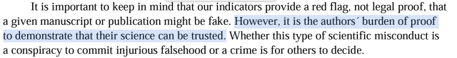 It is important to keep in mind that our indicators provide a red flag, not legal proof, that a given manuscript or publication might be fake. However, it is the authors” burden of proof to demonstrate that their science can be trusted. Whether this type of scientific misconduct is a conspiracy to commit injurious falsehood or a crime is for others to decide. 
