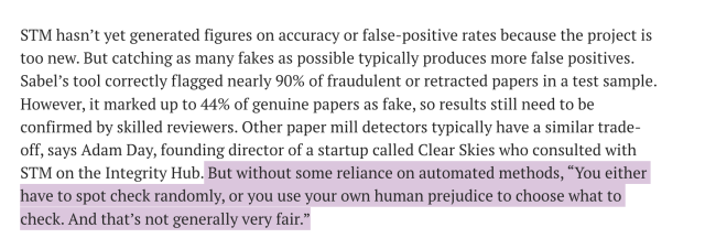 STM hasn’t yet generated figures on accuracy or false-positive rates because the project is too new. But catching as many fakes as possible typically produces more false positives. Sabel’s tool correctly flagged nearly 90% of fraudulent or retracted papers in a test sample. However, it marked up to 44% of genuine papers as fake, so results still need to be confirmed by skilled reviewers. Other paper mill detectors typically have a similar trade- off, says Adam Day, founding director of a startup called Clear Skies who consulted with STM on the Integrity Hub. But without some reliance on automated methods, “You either have to spot check randomly, or you use your own human prejudice to choose what to check. And that’s not generally very fair.” 