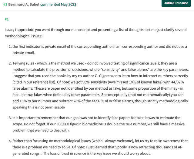 Bernhard A. Sabel 
#1

[snip]

the first indicator is private email of the corresponding author. I am corresponding author and did not use a private email.

Tellying rules - which is the method we used - do not involved testing of significance levels; they are a method to calculate the precision of decisions, where "sensitivity" and false alarms" are the key parameters. I suggest that you read the books by my co-author G. Gigerenzer to learn how to interpret numbers correctly (cited in our reference list). Of note: we got 90% sensitivity (=we missed 10% of known fakes) with 44/37% false alarms. These are paper not identified by our method as fake, but some proportion of them may - in fact - be true fakes when defined by other parameters. So conceptually (mot not mathematically) you can add 10% to our number and subtract 28% of the 44/37% of or false alarms, though strictly methodologically speaking this is not permissable

It is important to remember that our goal was not to identify fake papers for sure; it was to estimate the scope. Do not forget. If our 300,000 figur in biomedicine is double the true number, we still have a massive problem that we need to deal with.

Rather than focussing on methodological issues (which I always welcome), let us try to raise awareness that there is a problem we need to solve. Of note: I just learned that Spotify is now retracting thousands of AI-generated songs... The loss of trust in science is the key issue we should worry about.