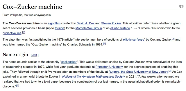 Cox–Zucker machine

From Wikipedia, the free encyclopedia

The Cox–Zucker machine is an algorithm created by David A. Cox and Steven Zucker. This algorithm determines whether a given set of sections provides a basis (up to torsion) for the Mordell–Weil group of an elliptic surface E → S, where S is isomorphic to the projective line.[1]

The algorithm was first published in the 1979 article "Intersection numbers of sections of elliptic surfaces" by Cox and Zucker[2] and was later named the "Cox–Zucker machine" by Charles Schwartz in 1984.[1]

Name origin

The name sounds similar to the obscenity "cocksucker". This was a deliberate choice by Cox and Zucker, who conceived of the idea of coauthoring a paper in 1970, while first-year graduate students at Princeton University, for the express purpose of enabling this joke. They followed through on it five years later, as members of the faculty at Rutgers, the State University of New Jersey.[3] As Cox explained in a memorial tribute to Zucker in Notices of the American Mathematical Society in 2021: "A few weeks after we met, we realized that we had to write a joint paper because the combination of our last names, in the usual alphabetical order, is remarkably obscene."[3] 

https://en.wikipedia.org/wiki/Cox%E2%80%93Zucker_machine