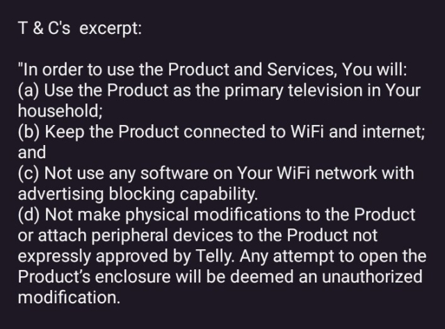 White text on black bag round which reads: 

Terms and Conditions Excerpt:

"In order to use the Product and Services, You will:

(a)	Use the Product as the primary television in Your household;

(b)	Keep the Product connected to WiFi and internet; and

(c)	Not use any software on Your WiFi network that with advertising blocking capability.

(d) Not make physical modifications to the Product or attach peripheral devices to the Product not expressly approved by Telly. Any attempt to open the Product’s enclosure will be deemed an unauthorized modification.