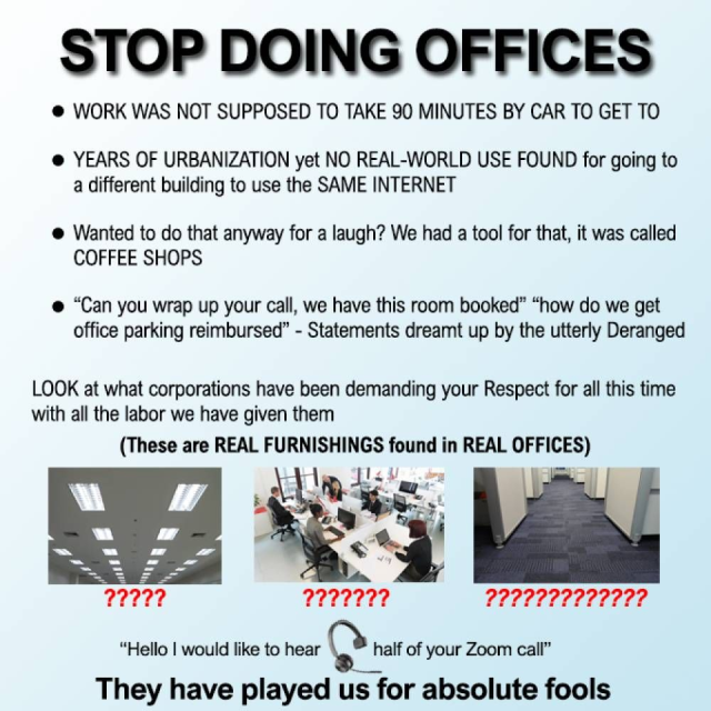 STOP DOING OFFICES

* WORK WAS NOT SUPPOSED TO TAKE 90 MINUTES BY CAR TO GET TO
* YEARS OF URBANIZATION yet NO REAL-WORLD USE FOUND for going to a different building to use the SAME INTERNET
* Wanted to do that anyway for a laugh? We had a tool for that, it was called COFFEE SHOPS
* “Can you wrap up your call, we have this room booked” “how do we get office parking reimbursed” - Statements dreamt up by the utterly Deranged

LOOK at what corporations have been demanding your Respect for all this time with all the labor we have given them 

(These are REAL FURNISHINGS found in REAL OFFICES) 

[fluorescent strip lighting]
?????

[crowded open plan desks]
???????

[grey carpeted corridor]
?????????????

“Hello | would like to hear [headset] half of your Zoom call”

They have played us for absolute fools 