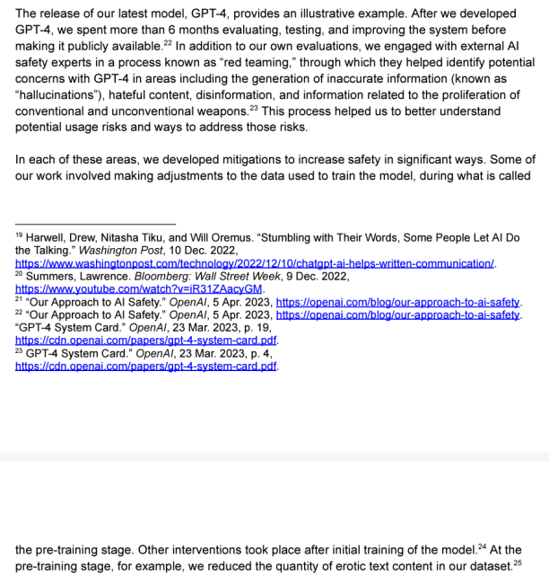 In addition to our own evaluations, we engaged with external Al safety experts in a process known as “red teaming,” through which they helped identify potential concerns with GPT-4 in areas including the generation of inaccurate information (known as “hallucinations”), hateful content, disinformation, and information related to the proliferation of conventional and unconventional weapons. ... Some of our work involved making adjustments to the data used to train the model, during what is called the pre-training stage. ... At the pre-training stage, for example, we reduced the quantity of erotic text content in our dataset.