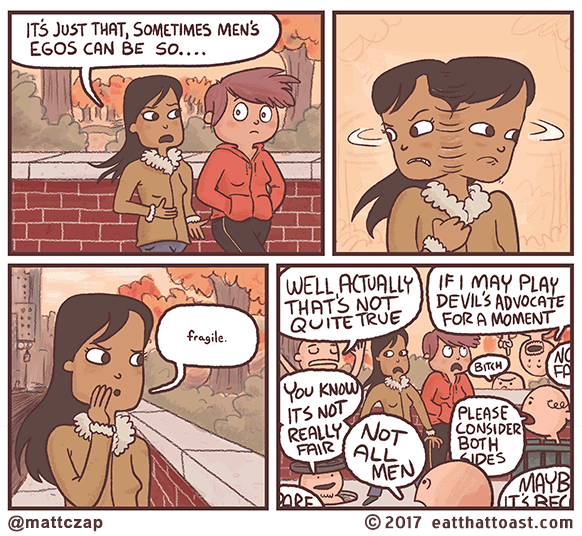A four-panel cartoon that opens with two women walking in an empty park. One women says "It's just that sometimes men's egos can be so..." She then looks around and whispers "fragile". In the last panel, men pop up all around her to criticize, saying things like "well actually that's not quite true", "if I may play devil's advocate for a moment", "not all men", and similar sexist nonsense. Cartoon credit is mattczap at eatthattoast.com.