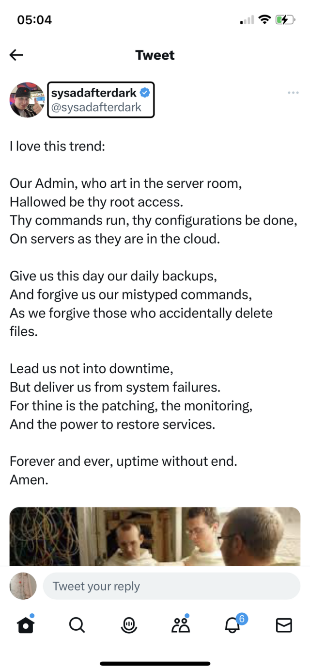 Tweet from sysadafterdark (@sysadafterdark)

I love this trend:

Our Admin, who art in the server room,
Hallowed be thy root access.
Thy commands run, thy configurations be done,
On servers as they are in the cloud.

Give us this day our daily backups,
And forgive us our mistyped commands,
As we forgive those who accidentally delete files.

Lead us not into downtime,
But deliver us from system failures.
For thine is the patching, the monitoring,
And the power to restore services.

Forever and ever, uptime without end.
Amen.