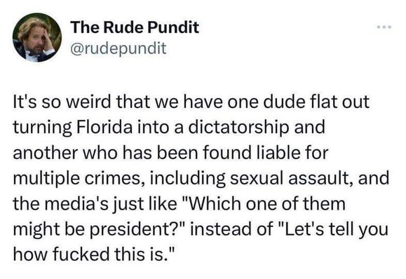 Twitter post from "The Rude Pundit."

It's so weird that we have one dude flat out turning Florida into a dictatorship and another who has been found liable for multiple crimes, including sexual assault, and the media's just like "Which one of them might be president?" instead of "Let's tell you how fucked this is." 