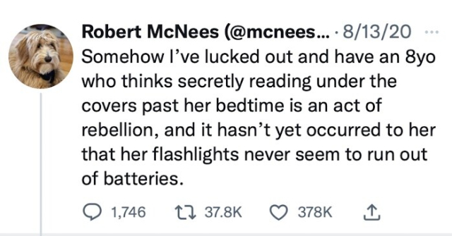 Robert McNees (@mcnees….. • 8/13/20
Somehow I've lucked out and have an 8yo who thinks secretly reading under the covers past her bedtime is an act of rebellion, and it hasn't yet occurred to her that her flashlights never seem to run out of batteries.

Replies 1,746
Retweets 37.8K
Likes 378K