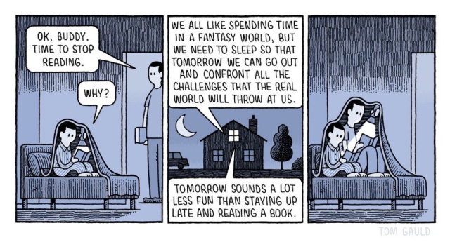 Alt-text via Tom Gauld, the artist:

Night.
A child reads under the covers with a torch.
Father: Ok, buddy. Time to stop reading.
Child: Why?
Father: we all like spending time in a fantasy world, but we need to sleep so that tomorrow we can go out and confront all the challenges that the real world throws at us. 
Child: Tomorrow sounds a lot less fun than staying up late reading a book.
CUT TO
They are both reading under the covers with the torch.