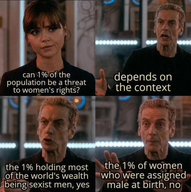 Clara and the doctor meme
"can 1% of the population be a threat to women's rights?"
"depends on the context"
"the 1% holding most of the world's wealth being sexist men, yes
"the 1% of women who were assigned male at birth, no"