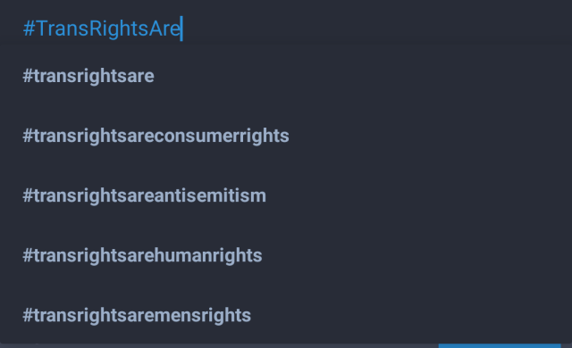 Autosuggestion on Tusky offering to extend #TransRightsAre with the following:
- #transrightsare
- #transrightsareconsumerrights
- #transrightsareantisemitism
- #transrightsarehumanrights
- #transrightsaremensrights