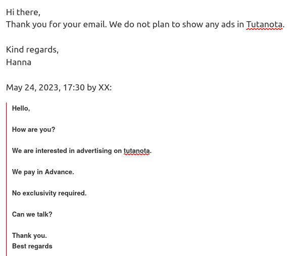Hi there, Thank you for your email. We do not plan to show any ads in Tutanota. Kind regards, Hanna 

May 24, 2023, 17:30 by XX: 

Hello, How are you? We are interested in advertising on tutanota. We pay in Advance. No exclusivity required. Can we talk? Thank you. Best regards 