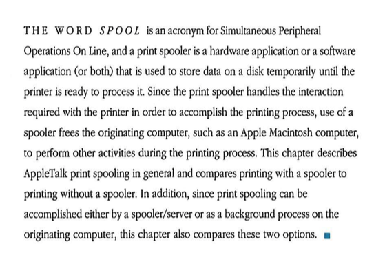 THE WORD SPOOL is an acronym for Simultaneous Peripheral Operations On Line, and a print spooler is a hardware application or a software application (or both) that is used to store data on a disk temporarily until the printer is ready to process it. Since the print spooler handles the interaction required with the printer in order to accomplish the printing process, use of a spooler frees the originating computer, such as an Apple Macintosh computer, to perform other activities during the printing process. This chapter describes AppleTalk print spooling in general and compares printing with a spooler to printing without a spooler. In addition, since print spooling can be accomplished either by a spooler/server or as a background process on the originating computer, this chapter also compares these two options.