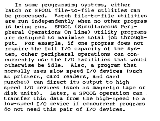In some programming systems, either batch or SPOOL file-to-file utilities can be processed. Batch file-to-file utilities are run independently when no other program is being run. SPOOL (Simultaneous Peripheral Operations On Line) utility programs are designed to maximize total job throughput. For example, if one program does not require the full I/O capacity of the system, other peripheral operations can concurrently use the I/O facilities that would otherwise be idle. Also, a program that normally uses slow speed I/O devices (such as printers, card readers, and card punches) can direct its output to high speed I/O devices (such as magnetic tape or disk units). Later, a SPOOL operation can transfer this data from the high-speed to a low-speed I/O device if concurrent programs do not need this pair of I/O devices. 