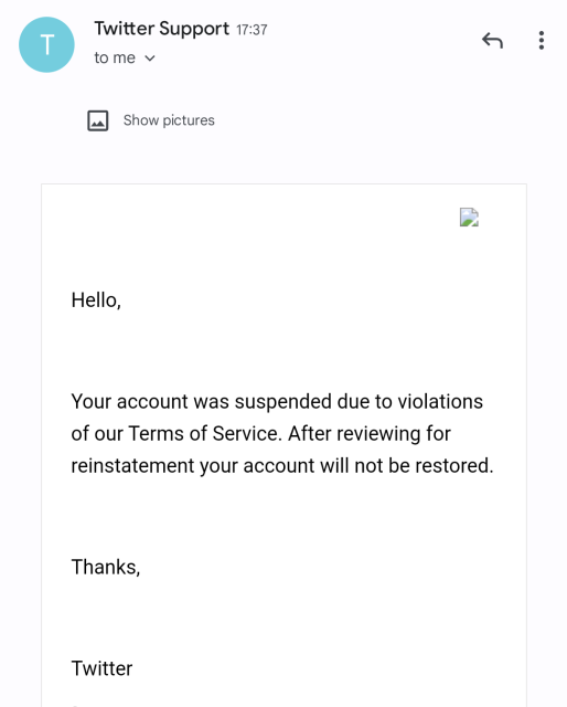 Message from twitter support: Hello,
Your account was suspended due to violations of our Terms of Service. After reviewing for reinstatement your account will not be restored.
Thanks,
Twitter