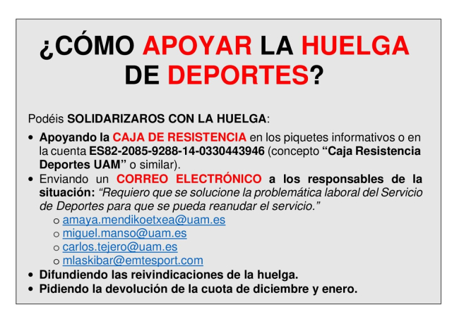 ¿CÓMO APOYAR LA HUELGA DE DEPORTES?

Podéis SOLIDARIZAROS CON LA HUELGA:

- Apoyando la CAJA DE RESISTENCIA en los piquetes informativos o en la cuenta ES82-2085-9288-14-0330443946 (concepto “Caja Resistencia Deportes UAM” o similar).

- Enviando un CORREO ELECTRÓNICO a los responsables de la situación: “Requiero que se solucione la problemática laboral del Servicio de Deportes para que se pueda reanudar el servicio.”

+ amaya.mendikoetxea@uam.es o
+ miguel.manso@uam.es o 
+ carlos.tejero@uam.es o 
+ mlaskibar@emtesport.com ¢ 

- Difundiendo las reivindicaciones de la huelga.

- Pidiendo la devolución de la cuota de diciembre y enero. 