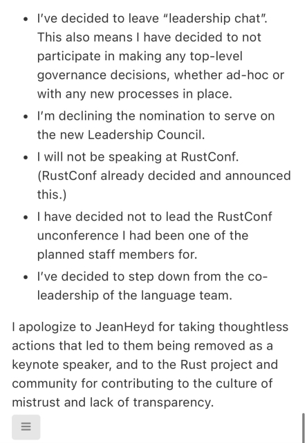 For that reason, I’m taking the following steps as well:

I’ve decided to leave “leadership chat”. This also means I have decided to not participate in making any top-level governance decisions, whether ad-hoc or with any new processes in place.
I’m declining the nomination to serve on the new Leadership Council.
I will not be speaking at RustConf. (RustConf already decided and announced this.)
I have decided not to lead the RustConf unconference I had been one of the planned staff members for.
I’ve decided to step down from the co-leadership of the language team.
I apologize to JeanHeyd for taking thoughtless actions that led to them being removed as a keynote speaker, and to the Rust project and community for contributing to the culture of mistrust and lack of transparency.